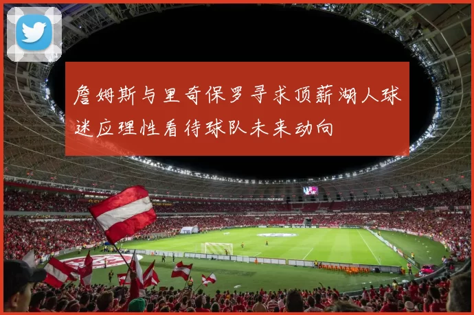 詹姆斯与里奇保罗寻求顶薪湖人球迷应理性看待球队未来动向