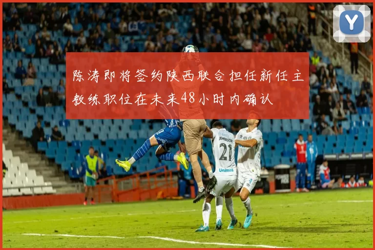 陈涛即将签约陕西联合担任新任主教练职位在未来48小时内确认