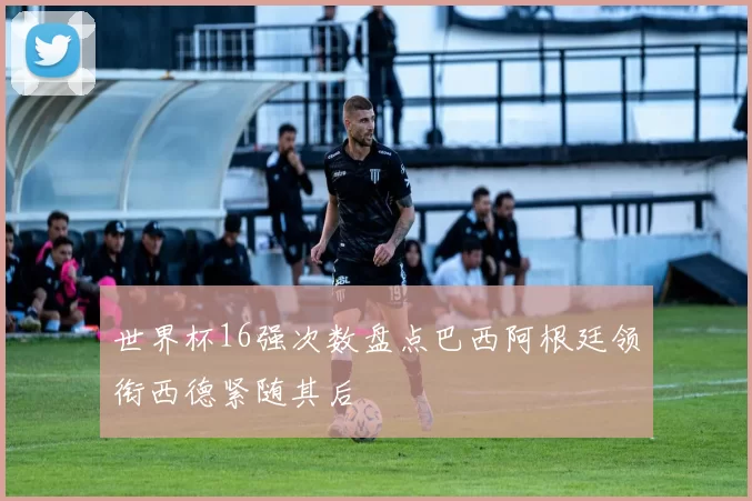 世界杯16强次数盘点巴西阿根廷领衔西德紧随其后
