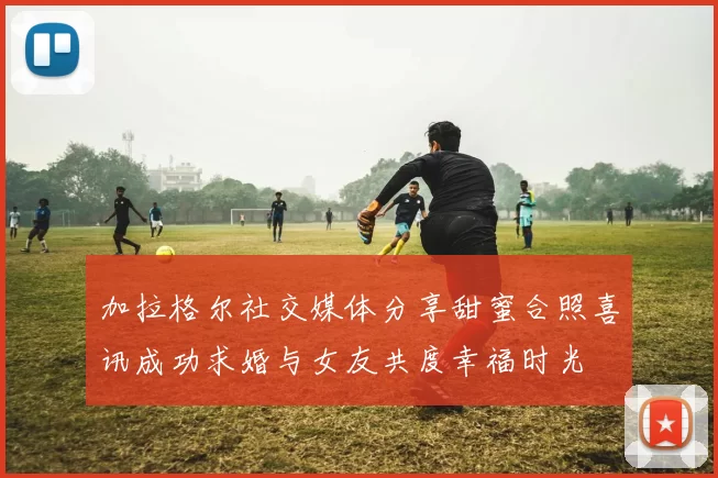 加拉格尔社交媒体分享甜蜜合照喜讯成功求婚与女友共度幸福时光