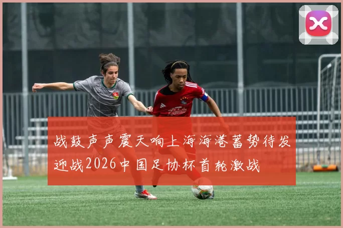 战鼓声声震天响上海海港蓄势待发迎战2026中国足协杯首轮激战