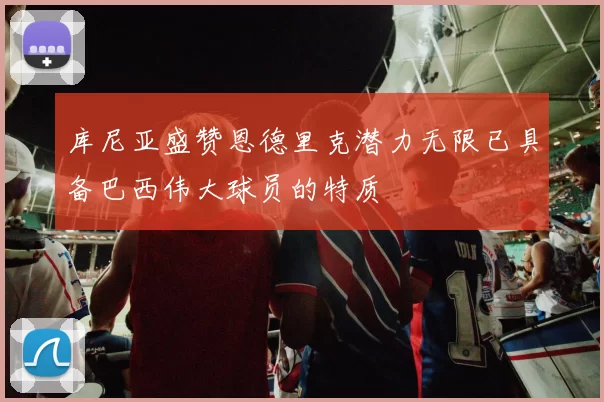库尼亚盛赞恩德里克潜力无限已具备巴西伟大球员的特质