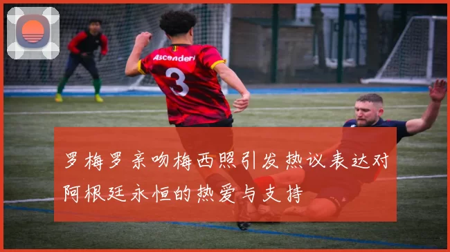 罗梅罗亲吻梅西照引发热议表达对阿根廷永恒的热爱与支持