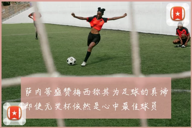 萨内蒂盛赞梅西称其为足球的真谛即使无奖杯依然是心中最佳球员