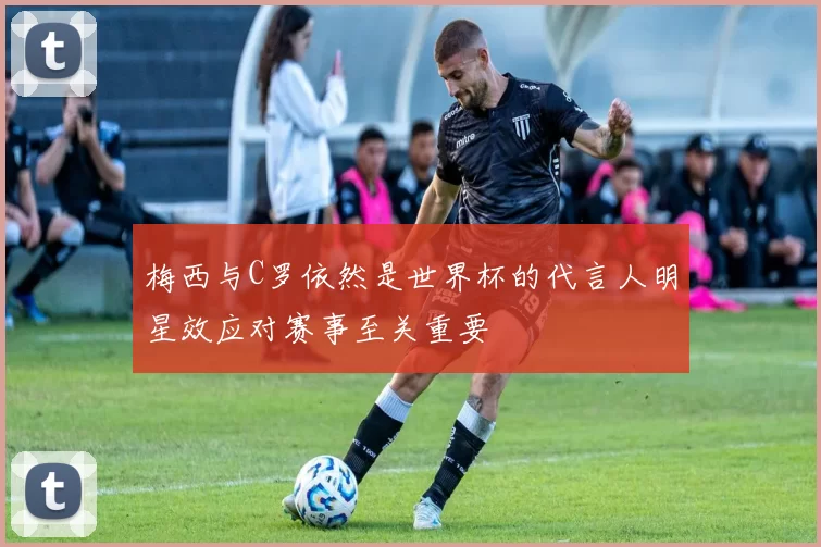 梅西与C罗依然是世界杯的代言人明星效应对赛事至关重要