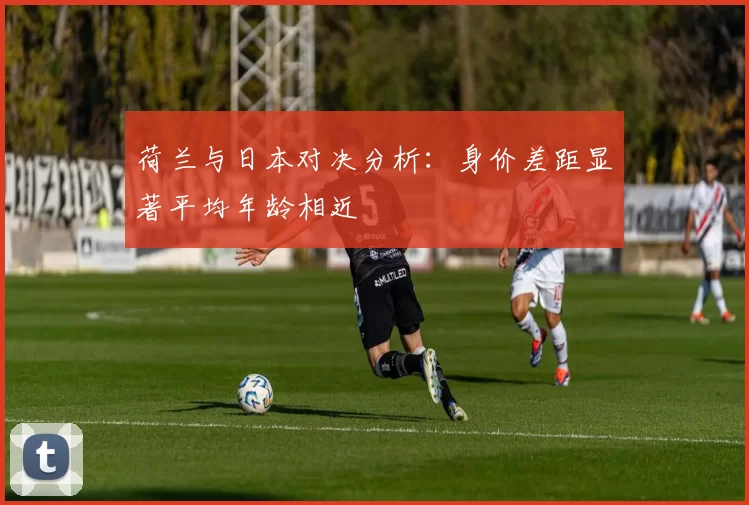 荷兰与日本对决分析:身价差距显著平均年龄相近