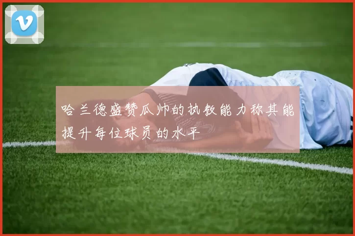 哈兰德盛赞瓜帅的执教能力称其能提升每位球员的水平